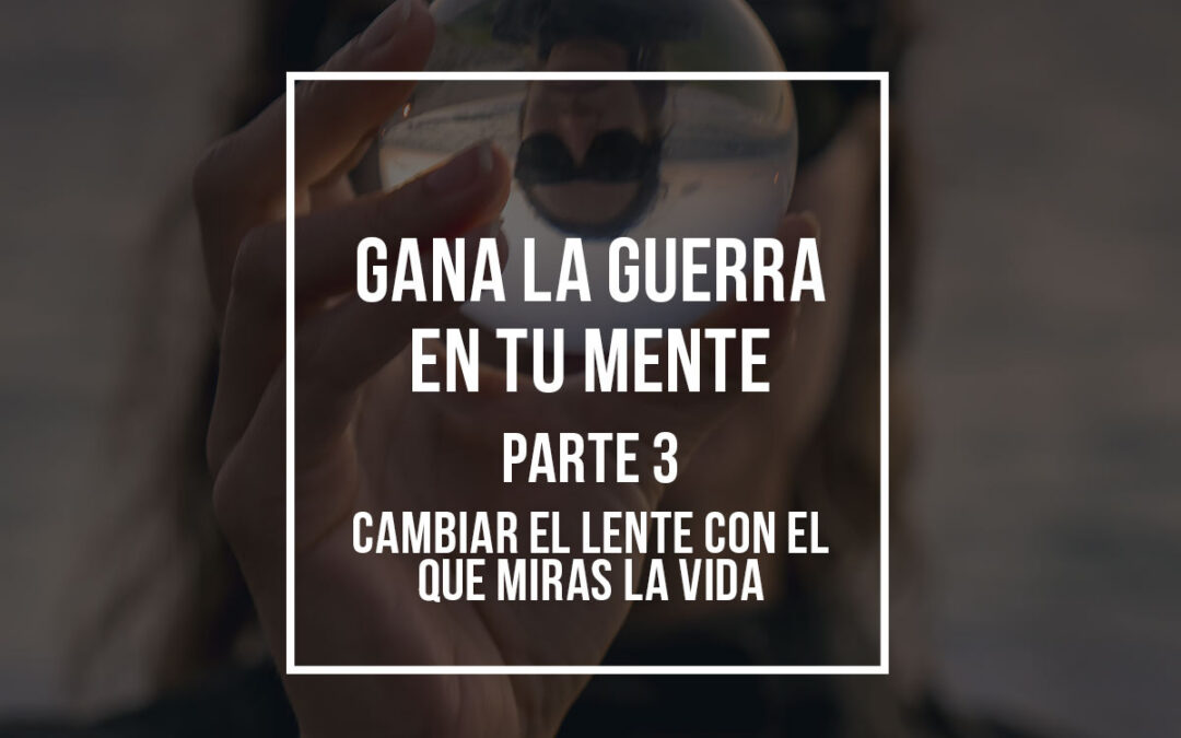 Gana la Guerra en Tu Mente (Parte 3): Cambiar el lente con el que miras la vida